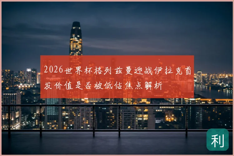 2026世界杯格列兹曼迎战伊拉克首发价值是否被低估焦点解析